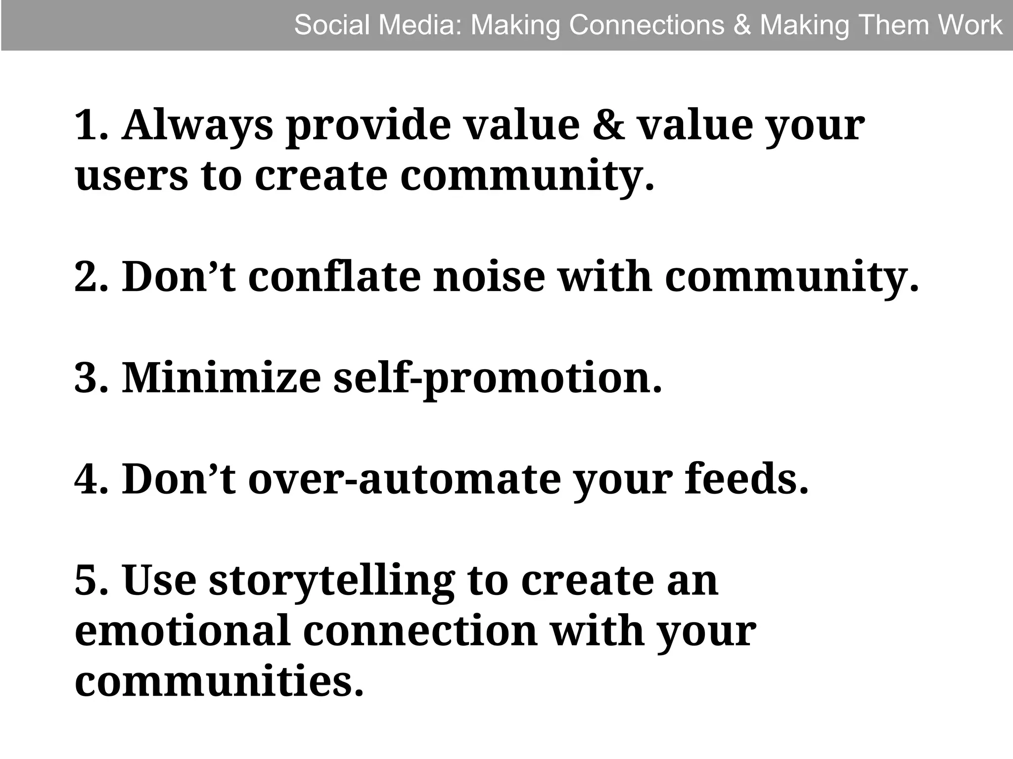 Social Media: Making Connections & Making Them Work

1. Always provide value & value your
users to create community.
2. Don’t conflate noise with community.
3. Minimize self-promotion.
4. Don’t over-automate your feeds.
5. Use storytelling to create an
emotional connection with your
communities.

 