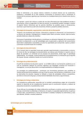 Dirección de Educación Superior Pedagógica
                                                                                             Área de Formación Inicial Docente



           Evitan el aislamiento y los excesos teóricos mediante el contacto directo con las condiciones,
           problemas y actividades de la vida cotidiana; incrementan la conciencia social y constituyen el
           cimiento de los procesos cognitivos que intervienen en el establecimiento de la relación entre teoría y
           realidad.

            Por ejemplo: a partir de la lectura y análisis de una nota informativa que trate problemas sociales o
           comunitarios, como la inseguridad o la falta de servicios, los estudiantes pueden investigar y analizar
           el soporte teórico referencial, que les permita identificar las posibles causas y consecuencias,
           reconocer a qué instancias acudir ante situaciones similares y proponer posibles soluciones.

      •    Estrategias de búsqueda, organización y selección de la información
            Preparan a los estudiantes para localizar, sistematizar y organizar la información y el conocimiento a
           su alcance; por ejemplo, investigaciones a mediano plazo sobre corrientes, autores, tipos de textos,
           periodos históricos o desarrollo científico.

           Promueven el aprendizaje interdisciplinario y constituyen un elemento integrador de la comunicación;
           permiten la comprensión y uso de metodologías para la generación y aplicación del conocimiento;
           desarrollan la objetividad y racionalidad, así como las capacidades para comprender, explicar, predecir
           y promover la transformación de la realidad.

      •    Estrategias de descubrimiento
           El ser humano tiene la capacidad innata para aprender experimentando y reconociendo su entorno.
           En virtud de ello, las estrategias de descubrimiento son idóneas para fortalecer el puente entre el
           deseo de aprender y la activación de los procesos de pensamiento, dando lugar al aprendizaje
           independiente. Sin embargo, resulta fundamental el acompañamiento y la motivación que el docente
           dé al grupo. Ejemplo: webquest, basado en el uso de la Internet


      •    Estrategias de problematización
           El perfil del estudiante de educación superior en el DCBN incide en una formación académica en la
           cual los estudiantes apliquen los procesos cognitivos que despliegan iniciativas de innovación e
           investigación, a la vez que desarrollan la corresponsabilidad en el trabajo de equipo.

           Las estrategias de problematización constituyen una herramienta pertinente para posibilitar la
           revisión de porciones de la realidad en tres ejes: el de las causas, el de los hechos y condiciones, y el de
           las alternativas de solución; impulsan la reflexión a través de actividades críticas y propositivas;
           permiten la interacción del grupo y el desarrollo de habilidades discursivas y argumentativas.


      •    Estrategias de trabajo colaborativo
           Las competencias profesionales requeridas por la sociedad contemporánea exigen de la formación
           superior el desarrollo de las competencias necesarias para la construcción conjunta y solidaria de
           propuestas de atención a la problemática social.

           Es por ello que, las estrategias de trabajo colaborativo constituyen un acierto, puesto que cohesionan
           al grupo, incrementan la solidaridad, la tolerancia, el respeto, la capacidad argumentativa, la apertura
           a nuevas ideas, procedimientos y formas de entender la realidad; multiplican las alternativas y rutas
           para abordar, estudiar y resolver problemas.




  b) Estrategias para el aprendizaje



      DISEÑO CURRICULAR BÁSICO NACIONAL
      PARA LA CARRERA PROFESIONAL DE PROFESOR EN IDIOMAS ESPECIALIDAD: INGLÉS
120
 