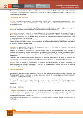 Dirección de Educación Superior Pedagógica
                                                                                             Área de Formación Inicial Docente


  Desde el punto de vista de las políticas educativas que se expresan en los objetivos de los sistemas de educación,
  se evidencia una creciente aspiración no elitista, expresada en la búsqueda de mayor calidad de educación para
  mayor cantidad de personas.

 Características de la evaluación

  Integral: involucra los componentes intelectual, social, afectivo, motriz y axiológico de los estudiantes; y de los
  elementos, procesos y otros actores del sistema educativo, teniendo en cuenta las condiciones del entorno socio-
  económico y cultural.

  Continua: la evaluación se realiza a lo largo del proceso educativo (inicio, durante y al final), de manera que los
  resultados se conozcan permanentemente y proporcionen realimentación oportuna.

  Sistemática: se organiza y desarrolla en etapas debidamente planificadas, articuladas y dinámicas, en las que se
  formulan previamente los aprendizajes a evaluar considerando indicadores, técnicas e instrumentos válidos y
  confiables. Sin embargo, esto no exime el recojo de información ocasional mediante técnicas no formales, como
  la observación casual o no planificada.
  Los indicadores se definen en función a los criterios de desempeño y competencias que se pretende desarrollen
  los estudiantes. Indican qué cualidad evaluar u observar recabando información sobre el dominio de contenidos y
  el desarrollo de habilidades y actitudes.

  Participativa: posibilita la intervención de los distintos actores en el proceso de evaluación (formadores,
  directivos, estudiantes y padres de familia).
  Se trata de promover la autoevaluación (práctica reflexiva sobre su propio desempeño, con la finalidad de
  alcanzar autonomía en su proceso de formación), la coevaluación (comunicar de manera asertiva apreciaciones
  sobre el desempeño de los otros actores y desarrollar la capacidad de escucha para recibir opiniones sobre su
  desempeño).
  Se espera que los estudiantes también desarrollen la capacidad metacognitiva, es decir, la habilidad para
  monitorear su propio proceso de aprendizaje, juzgando sus desempeños para mejorarlos progresivamente.

  Flexible: toma en cuenta las características del contexto donde se desarrolla el proceso pedagógico, las
  particularidades, necesidades, posibilidades e intereses de cada estudiante para la adecuación de técnicas,
  instrumentos y procedimientos de evaluación.

 Etapas de la evaluación

  La evaluación es un proceso que se planifica y que no se debe realizar de manera improvisada, puesto que ésta
  lleva consigo la revisión de cómo se ha estado realizando el proceso de enseñanza y aprendizaje en vista a los
  aprendizajes que ha producido o no.

  El proceso de evaluación atraviesa por diferentes etapas, las mismas que en una dinámica cíclica permiten la
  revisión permanente de los procesos de enseñanza y aprendizaje y la participación plena de los actores
  educativos,

  Las etapas a seguir son:

  1.- Planificación: Momento en que se definen los elementos centrales de la evaluación: qué, para qué, cómo y
  cuándo se evaluará y con qué. La selección de métodos, técnicas e instrumentos para recoger información ha de
  estar en total correspondencia con el contexto en el que se desarrolla la evaluación y con la finalidad que
  pretendemos alcanzar con su realización.
  Es necesario tener en cuenta tres elementos en la selección de los métodos, técnicas e instrumentos de
  evaluación:




        DISEÑO CURRICULAR BÁSICO NACIONAL
        PARA LA CARRERA PROFESIONAL DE PROFESOR EN IDIOMAS ESPECIALIDAD: INGLÉS
125
 