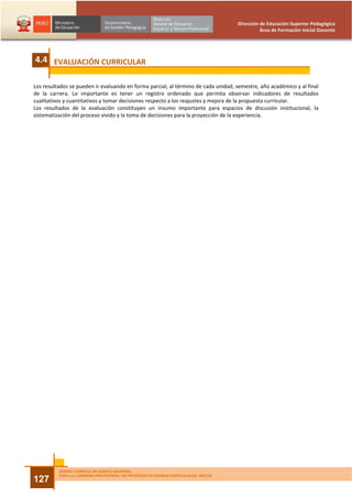 Dirección de Educación Superior Pedagógica
                                                                                              Área de Formación Inicial Docente




4.4 EVALUACIÓN CURRICULAR

Los resultados se pueden ir evaluando en forma parcial, al término de cada unidad, semestre, año académico y al final
de la carrera. Lo importante es tener un registro ordenado que permita observar indicadores de resultados
cualitativos y cuantitativos y tomar decisiones respecto a los reajustes y mejora de la propuesta curricular.
Los resultados de la evaluación constituyen un insumo importante para espacios de discusión institucional, la
sistematización del proceso vivido y la toma de decisiones para la proyección de la experiencia.




          DISEÑO CURRICULAR BÁSICO NACIONAL
          PARA LA CARRERA PROFESIONAL DE PROFESOR EN IDIOMAS ESPECIALIDAD: INGLÉS
127
 