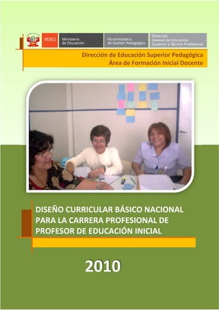 1
DISEÑO CURRICULAR BÁSICO NACIONAL
PARA LA CARRERA PROFESIONAL DE PROFESOR DE EDUCACIÓN INICIAL
Dirección de Educación Superior Pedagógica
Área de Formación Inicial Docente
1.5 DISEÑO CURRICULAR BÁSICO NACIONAL
PARA LA CARRERA PROFESIONAL DE
PROFESOR DE EDUCACIÓN INICIAL
2010
Dirección de Educación Superior Pedagógica
Área de Formación Inicial Docente
 