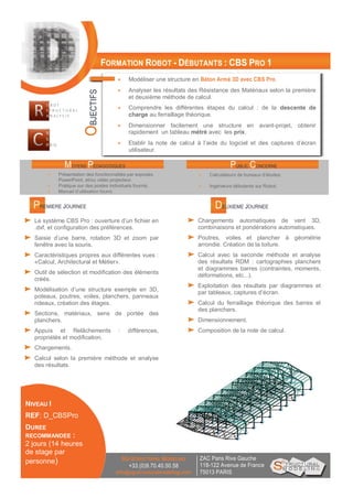 FORMATION ROBOT - DÉBUTANTS : CBS PRO 1
 Modéliser une structure en Béton Armé 3D avec CBS Pro.
 Analyser les résultats des Résistance des Matériaux selon la première
et deuxième méthode de calcul.
 Comprendre les différentes étapes du calcul : de la descente de
charge au ferraillage théorique.
 Dimensionner facilement une structure en avant-projet, obtenir
rapidement un tableau métré avec les prix.
 Etablir la note de calcul à l’aide du logiciel et des captures d’écran
utilisateur.
PREMIERE JOURNEE
Le système CBS Pro : ouverture d’un fichier en
.dxf, et configuration des préférences.
Saisie d’une barre, rotation 3D et zoom par
fenêtre avec la souris.
Caractéristiques propres aux différentes vues :
«Calcul, Architectural et Métier».
Outil de sélection et modification des éléments
créés.
Modélisation d’une structure exemple en 3D,
poteaux, poutres, voiles, planchers, panneaux
rideaux, création des étages.
Sections, matériaux, sens de portée des
planchers.
Appuis et Relâchements : différences,
propriétés et modification.
Chargements.
Calcul selon la première méthode et analyse
des résultats.
NIVEAU I
REF: D_CBSPro
DUREE
RECOMMANDEE :
2 jours (14 heures
de stage par
personne) ZAC Paris Rive Gauche
118-122 Avenue de France
75013 PARIS
SG-STRUCTURAL MODELING
+33.(0)9.70.40.50.58
info@sg-structuralmodeling.com
MOYENS PEDAGOGIQUES PUBLIC CONCERNE
 Présentation des fonctionnalités par exposés,
PowerPoint, et/ou vidéo projecteur.
 Pratique sur des postes individuels fournis.
 Manuel d’utilisation fourni.
 Calculateurs de bureaux d’études.
 Ingénieurs débutants sur Robot.
Chargements automatiques de vent 3D,
combinaisons et pondérations automatiques.
Poutres, voiles et plancher à géométrie
arrondie. Création de la toiture.
Calcul avec la seconde méthode et analyse
des résultats RDM : cartographies planchers
et diagrammes barres (contraintes, moments,
déformations, etc...).
Exploitation des résultats par diagrammes et
par tableaux, captures d’écran.
Calcul du ferraillage théorique des barres et
des planchers.
Dimensionnement.
Composition de la note de calcul.
DEUXIEME JOURNEE
OBJECTIFS
 