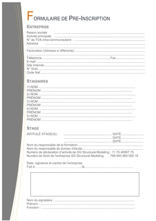 FORMULAIRE DE PRE-INSCRIPTION
ENTREPRISE
Raison sociale .......................................................................................................
Activité principale .......................................................................................................
N° de TVA intra-communautaire …...............................................................................
Adresse ..................................................................................................................
.......................................................................................................................................
Facturation (Adresse si différente) ................................................................................
.......................................................................................................................................
Téléphone...............................................................................Fax.................................
E-mail ............................................................................................................................
Site Internet....................................................................................................................
N° Siret...........................................................................................................................
Code Naf .......................................................................................................................
STAGIAIRES
1) NOM ...............................................................................................................
PRÉNOM ........................................................................................................
2) NOM ...............................................................................................................
PRÉNOM ........................................................................................................
3) NOM ...............................................................................................................
PRÉNOM ........................................................................................................
4) NOM ...............................................................................................................
PRÉNOM ........................................................................................................
5) NOM ...............................................................................................................
PRÉNOM ........................................................................................................
STAGE
INTITULÉ STAGE(S) : ....................................................... DATE..........................
....................................................... DATE..........................
....................................................... DATE..........................
Nom du responsable de la formation...........................................................................
Nom du responsable du bureau d’étude......................................................................
Numéro de déclaration d’activité de SG Structural Modeling : 11 75 46967 75
Numéro de Siret de l’entreprise SG Structural Modeling: 799 993 985 000 16
Date, signature et cachet de l’entreprise
Fait à…………………………………….., le……………………………………….
Nom du signataire : ...........................................................................................
Prénom : ............................................................................................................
Fonction : ...........................................................................................................
 