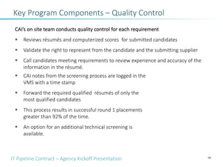 IT Pipeline Contract – Agency Kickoff Presentation 10
CAI’s on site team conducts quality control for each requirement
§ Reviews résumés and computerized scores for submitted candidates
§ Validate the right to represent from the candidate and the submitting supplier
§ Call candidates meeting requirements to review experience and accuracy of the
information in the résumé.
§ CAI notes from the screening process are logged in the
VMS with a time stamp
§ Forward the required qualified résumés of only the
most qualified candidates
§ This process results in successful round 1 placements
greater than 92% of the time.
§ An option for an additional technical screening is
available.
Key Program Components – Quality Control
 