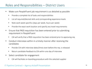 IT Pipeline Contract – Agency Kickoff Presentation
§ Make sure PeopleFluent job requirement is as detailed as possible
§ Provide a complete list of tasks and responsibilities
§ List all required/desired skills and corresponding experience levels
§ Note work week specifics (days per week, hours per week)
§ Provide the exact work location and specify any travel requirements
§ Ensure that PASS requisition has been entered prior to submitting
requirement in PeopleFluent
§ CAI will verify that a PASS requisition has been entered prior to approving req
§ Conduct interviews within in a timely manner after receiving the
candidates
§ Provide CAI with interview dates/times even before the req. is released
§ Return candidate feedback to CAI within one day of interview
§ Select candidate for engagement
§ CAI will facilitate on-boarding procedure with the selected supplier
14
Roles and Responsibilities – District Users
 