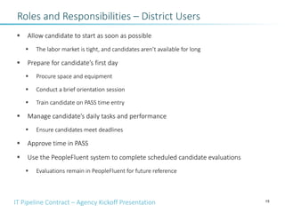 IT Pipeline Contract – Agency Kickoff Presentation
§ Allow candidate to start as soon as possible
§ The labor market is tight, and candidates aren’t available for long
§ Prepare for candidate’s first day
§ Procure space and equipment
§ Conduct a brief orientation session
§ Train candidate on PASS time entry
§ Manage candidate’s daily tasks and performance
§ Ensure candidates meet deadlines
§ Approve time in PASS
§ Use the PeopleFluent system to complete scheduled candidate evaluations
§ Evaluations remain in PeopleFluent for future reference
15
Roles and Responsibilities – District Users
 