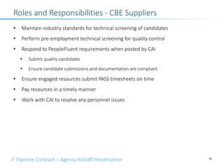IT Pipeline Contract – Agency Kickoff Presentation
Roles and Responsibilities - CBE Suppliers
§ Maintain industry standards for technical screening of candidates
§ Perform pre-employment technical screening for quality control
§ Respond to PeopleFluent requirements when posted by CAI
§ Submit quality candidates
§ Ensure candidate submissions and documentation are compliant
§ Ensure engaged resources submit PASS timesheets on time
§ Pay resources in a timely manner
§ Work with CAI to resolve any personnel issues
16
 