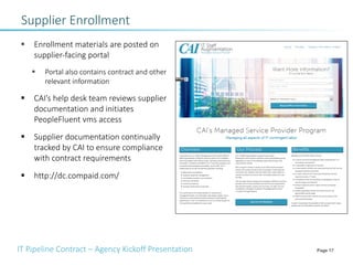 IT Pipeline Contract – Agency Kickoff Presentation Page 17
Supplier Enrollment
§ Enrollment materials are posted on
supplier-facing portal
§ Portal also contains contract and other
relevant information
§ CAI’s help desk team reviews supplier
documentation and initiates
PeopleFluent vms access
§ Supplier documentation continually
tracked by CAI to ensure compliance
with contract requirements
§ http://dc.compaid.com/
 