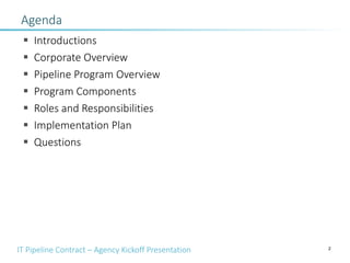 IT Pipeline Contract – Agency Kickoff Presentation 2
Agenda
§ Introductions
§ Corporate Overview
§ Pipeline Program Overview
§ Program Components
§ Roles and Responsibilities
§ Implementation Plan
§ Questions
 