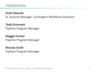 IT Pipeline Contract – Agency Kickoff Presentation 3
Introductions
Scott Edwards
Sr. Account Manager- Contingent Workforce Solutions
Todd Grimmett
Pipeline Program Manager
Maggie Hunter
Pipeline Program Manager
Rhonda Smith
Pipeline Program Manager
 
