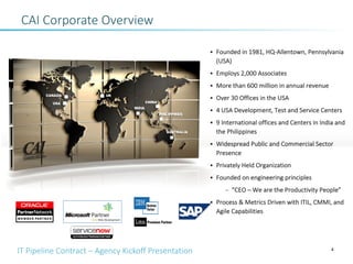 IT Pipeline Contract – Agency Kickoff Presentation
CAI Corporate Overview
4
• Founded in 1981, HQ-Allentown, Pennsylvania
(USA)
• Employs 2,000 Associates
• More than 600 million in annual revenue
• Over 30 Offices in the USA
• 4 USA Development, Test and Service Centers
• 9 International offices and Centers in India and
the Philippines
• Widespread Public and Commercial Sector
Presence
• Privately Held Organization
• Founded on engineering principles
– “CEO – We are the Productivity People”
• Process & Metrics Driven with ITIL, CMMI, and
Agile Capabilities
 
