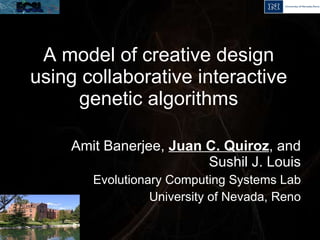 A model of creative design using collaborative interactive genetic algorithms Amit Banerjee,  Juan C. Quiroz , and Sushil J. Louis Evolutionary Computing Systems Lab University of Nevada, Reno 