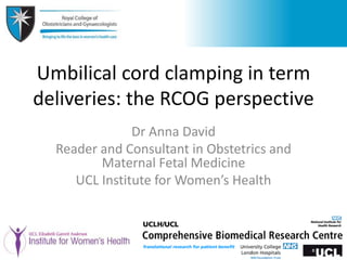 Umbilical cord clamping in term
deliveries: the RCOG perspective
Dr Anna David
Reader and Consultant in Obstetrics and
Maternal Fetal Medicine
UCL Institute for Women’s Health
 