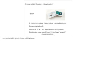 Choosing BLE Solution - How to pick? 
Bean 
2 microcontrollers, their module + actual Arduino 
Program wirelessly 
Immature SDK - Not a lot of services / profiles 
Cant make your own (though they have ‘scratch’ 
characteristics) 
I wont bury the lead. Ill start with the best and it'll get worse. 
 