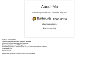 About Me 
Consulting hardware and firmware engineer 
#hackPHX 
citizengadget.com 
@jacobrosenthal 
HeatSync and HackPHX 
Consulting hardware engineer - Hardware, firmware 
Done work for Octoblu several talks here today 
Consumer products, a lot of IOT right now 
Wearables my passion - did research at ASU and still consult for them on haptics 
citizengadget.com 
@jacobrosenthal 
fine places to get ahold of me if you need some work done 
 