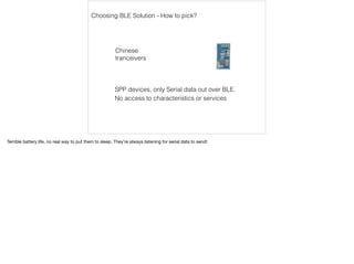 Choosing BLE Solution - How to pick? 
Chinese 
tranceivers 
SPP devices, only Serial data out over BLE. 
No access to characteristics or services 
Terrible battery life, no real way to put them to sleep. They’re always listening for serial data to send! 
 