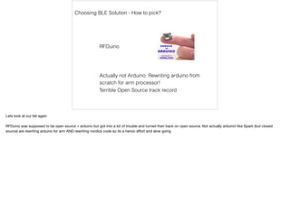 Choosing BLE Solution - How to pick? 
RFDuino 
Actually not Arduino. Rewriting arduino from 
scratch for arm processor! 
Terrible Open Source track record 
Lets look at our list again 
RFDuino was supposed to be open source + arduino but got into a lot of trouble and turned their back on open source. Not actually arduino! like Spark (but closed 
source) are rewriting arduino for arm AND rewriting nordics code so its a heroic effort and slow going 
 