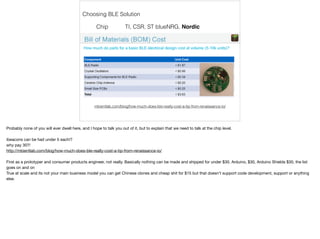 Choosing BLE Solution 
Chip TI, CSR, ST blueNRG, Nordic 
mbientlab.com/blog/how-much-does-ble-really-cost-a-tip-from-renaissance-io/ 
Probably none of you will ever dwell here, and I hope to talk you out of it, but to explain that we need to talk at the chip level. 
ibeacons can be had under 5 each!? 
why pay 30?! 
http://mbientlab.com/blog/how-much-does-ble-really-cost-a-tip-from-renaissance-io/ 
First as a prototyper and consumer products engineer, not really. Basically nothing can be made and shipped for under $30. Arduino, $30, Arduino Shields $30, the list 
goes on and on 
True at scale and its not your main business model you can get Chinese clones and cheap shit for $15 but that doesn't support code development, support or anything 
else. 
 
