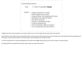 Choosing BLE Solution 
Chip TI, CSR, ST blueNRG, Nordic 
Caution: 
• Difficult footprints to solder 
• NDA (forget open source) 
• Quantity Buys, only dealing with Corps 
• Windows only tools (No GCC) 
• Per Seat Licensing 
• $100s in development tools 
• Antenna engineering 
• FCC Certification ($5k per region) 
• Arm complexity (this aint Arduino) 
Probably none of you will ever dwell here, and I hope to talk you out of it, but to explain that we need to talk at the chip level. 
solder footprints, ndas, quantity buys and corporate domains, windows only, per seat licensing mean tools and compilers can cost thousands!, antenna engineering, arm 
isn't arduino—all arm code is an island, not like what arduino has accomplished over the past few years 
For nerds, closest right now is Nordic specifically their nrf51 parts and the MBED stack (arduino for arm) which is where Im currently focusing 
Knowing that NRF is the closest starts to tell you which solution you might want to look at 
 