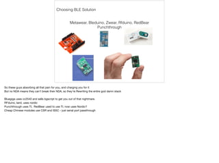 Choosing BLE Solution 
Metawear, Bleduino, Zwear, Rfduino, RedBear 
Punchthrough 
So these guys absorbing all that pain for you, and charging you for it 
But no NDA means they can’t break their NDA, so they’re Rewriting the entire god damn stack 
Bluegiga uses cc2540 and sells bgscript to get you out of that nightmare. 
RFduino, laird, uses nordic 
Punchthrough uses TI, RedBear used to use TI, now uses Nordic? 
Cheap Chinese modules use CSR and ISSC - just serial port passthrough 
 