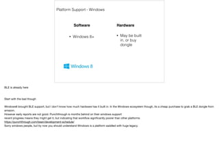 Platform Support - Windows 
Software Hardware 
• May be built 
in, or buy 
dongle 
• Windows 8+ 
BLE is already here 
Start with the bad though 
Windows8 brought BLE support, but I don’t know how much hardware has it built in. In the Windows ecosystem though, its a cheap purchase to grab a BLE dongle from 
amazon. 
However early reports are not good. Punchthrough is months behind on their windows support 
recent progress means they might get it, but indicating that workflow significantly poorer than other platforms 
https://punchthrough.com/bean/development-schedule/ 
Sorry windows people, but by now you should understand Windows is a platform saddled with huge legacy. 
 
