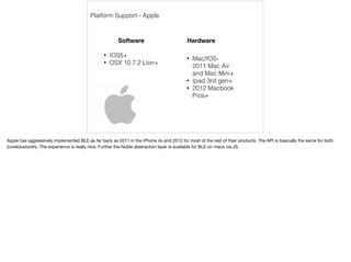Platform Support - Apple 
Software Hardware 
• Mac/IOS- 
2011 Mac Air 
and Mac Mini+ 
• Ipad 3rd gen+ 
• 2012 Macbook 
Pros+ 
• IOS5+ 
• OSX 10.7.2 Lion+ 
Apple has aggressively implemented BLE as far back as 2011 in the iPhone 4s and 2012 for most of the rest of their products. The API is basically the same for both 
(corebluetooth). The experience is really nice. Further the Noble abstraction layer is available for BLE on macs via JS. 
 