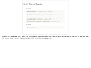 Code! - Discover Devices 
You search for a device based upon a service it has that you want. IE give me devices who have a heart rate service. You can leave that scan going for.. ever really. More 
likely you want to start a scan and stop it every couple minutes to see if your device popped up. 
 