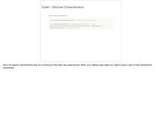 Code! - Discover Characteristics 
Ask it for specific characteristics that you’re looking for like heart rate measurement. When your callback gets called you need to save a copy of that characteristic 
somewhere. 
 