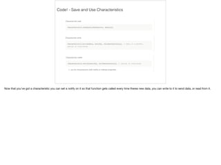 Code! - Save and Use Characteristics 
Now that you've got a characteristic you can set a notify on it so that function gets called every time theres new data, you can write to it to send data, or read from it. 
 