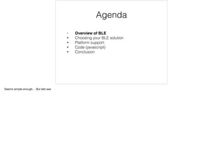 Agenda 
• Overview of BLE 
• Choosing your BLE solution 
• Platform support 
• Code (javascript) 
• Conclusion 
Seems simple enough… But lets see 
 