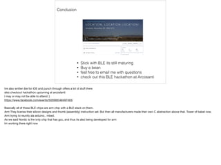 Conclusion 
• Stick with BLE its still maturing 
• Buy a bean 
• feel free to email me with questions 
• check out this BLE hackathon at Arcosanti 
Ive also written ble for iOS and punch through offers a lot of stuff there 
also checkout hackathon upcoming at arcostanti 
I may or may not be able to attend :) 
https://www.facebook.com/events/503068346497493/ 
Basically all of these BLE chips are arm chip with a BLE stack on them. 
Arm They license their silicon designs and thumb (assembly) instruction set. But then all manufacturers made their own C abstraction above that. Tower of babel now. 
Arm trying to reunify ala arduino.. mbed. 
As we said Nordic is the only chip that has gcc, and thus its also being developed for arm 
Im working there right now 
