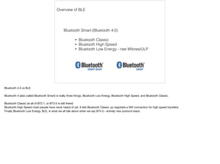 Overview of BLE 
Bluetooth Smart (Bluetooth 4.0) 
• Bluetooth Classic 
• Bluetooth High Speed 
• Bluetooth Low Energy - nee Wibree/ULP 
Bluetooth 4.0 vs BLE 
Bluetooth 4 (also called Bluetooth Smart) is really three things, Bluetooth Low Energy, Bluetooth High Speed, and Bluetooth Classic. 
Bluetooth Classic (ie all of BT2.1, or BT3.0 is still there!) 
Bluetooth High Speed most people have never heard of yet. It lets Bluetooth Classic up negotiate a Wifi connection for high speed transfers. 
Finally Bluetooth Low Energy, BLE, is what we all talk about when we say BT4.0 - entirely new protocol stack 
 