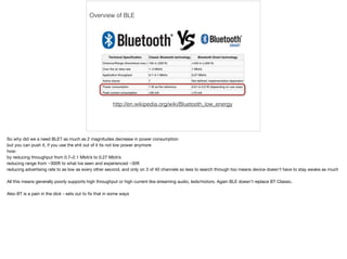 Overview of BLE 
http://en.wikipedia.org/wiki/Bluetooth_low_energy 
So why did we a need BLE? as much as 2 magnitudes decrease in power consumption 
but you can push it, if you use the shit out of it its not low power anymore 
how: 
by reducing throughput from 0.7–2.1 Mbit/s to 0.27 Mbit/s 
reducing range from ~300ft to what Ive seen and experienced ~30ft 
reducing advertising rate to as low as every other second, and only on 3 of 40 channels so less to search through too means device doesn't have to stay awake as much 
All this means generally poorly supports high throughput or high current like streaming audio, leds/motors. Again BLE doesn't replace BT Classic. 
Also BT is a pain in the dick - sets out to fix that in some ways 
 