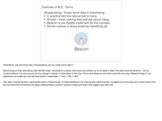Overview of BLE - Terms 
Broadcasting - Sneak some data in Advertising. 
• In practice lets one device talk to many 
• Simple! - Uses nothing else well talk about today. 
• iBeacon is just Apples trademark for this concept 
• Almost nobody is doing anything interesting yet 
Advertising - big new thing here is broadcasting, we can sneak some data in 
Slaves ping out their advertising data rlatively rarely- including its tx power, ssid name and another up to 20 bytes of data. This data could be dynamic -, but no 
implementations I've come across let you change it outside of initial setup of the chip. This is what iBeacons and other proximity are using. Beware though, In my 
experience you really can only tell three distinct magnitudes <1 foot, <10ft, <100ft. 
This data could be dynamic, (stuff sensor data in there) though no implementations I've come across utilize that fact. Ive asked punch through why it hasn't been done 
yet and they think its because the apple implementation wouldn't support it easily and they’re the biggest dog right now. 
 