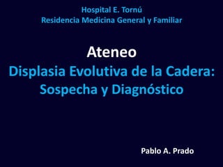 Hospital E. Tornú
Residencia Medicina General y Familiar
Ateneo
Displasia Evolutiva de la Cadera:
Sospecha y Diagnóstico
Pablo A. Prado
 