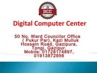 50 No. Ward Councilor Office
( Pukur Par), Kazi Mulluk
Hossain Road, Gazipura,
Tongi, Gazipur.
Mobile: 01728174897,
01913872956
Digital Computer Center
 