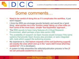 a centre of expertise in data curation and preservation




               Some comments…
     •   Need to be careful of doing this as if it complicates the workflow, it just
         won't happen
     •   I think the RRS you envisage sounds fantastic and would be a 'good
         thing', what worries me is the 'function creep' taking us a few miles on
         from some of the more basic, simpler 'few keystrokes' approach…
     •   The RRS sounds to have many features of a Virtual Research
         Environment, albeit perhaps a less data centric VRE
     •   The availability of research via Open Access would increase if the same
         systems that provide Open Access also provided, or were integrated
         with, tools which support the authoring process
     •   My experience is, that feature requests of this sort [authoring support]
         are exactly the ones which end up in the "users didn't know what they
         wanted bin" (I'm a developer).
     •   A system to help streamline the editorial/publication process is fine (if
         we can persuade academics to use it)


19                           ARROW Repositories Day
 