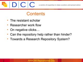 a centre of expertise in data curation and preservation




                   Contents
    •   The resistant scholar
    •   Researcher work flow
    •   On negative clicks…
    •   Can the repository help rather than hinder?
    •   Towards a Research Repository System?




2                   ARROW Repositories Day
 
