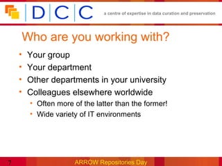 a centre of expertise in data curation and preservation




    Who are you working with?
    •   Your group
    •   Your department
    •   Other departments in your university
    •   Colleagues elsewhere worldwide
        • Often more of the latter than the former!
        • Wide variety of IT environments




7                     ARROW Repositories Day
 
