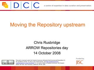 a centre of expertise in data curation and preservation




Moving the Repository upstream


                       Chris Rusbridge
                    ARROW Repositories day
                       14 October 2008
                                                                                                 Funded by:
  This work is licensed under the Creative Commons Attribution-NonCommercial-ShareAlike 2.5
  UK: Scotland License. To view a copy of this license, visit http://creativecommons
  .org/licenses/by-nc-sa/2.5/scotland/ ; or, (b) send a letter to Creative Commons, 543 Howard
  Street, 5th Floor, San Francisco, California, 94105, USA.
 