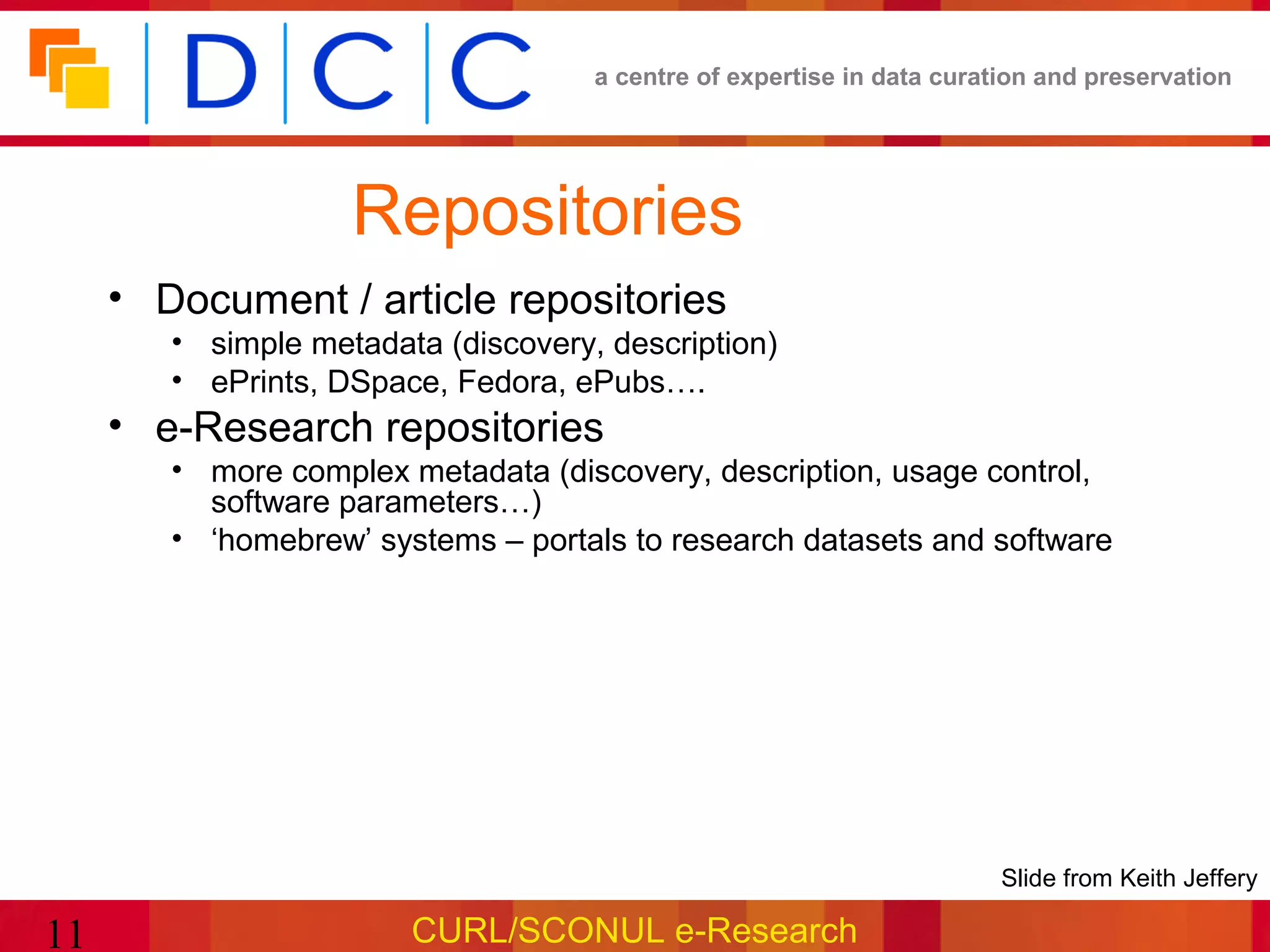 a centre of expertise in data curation and preservation




                    Repositories
     • Document / article repositories
        • simple metadata (discovery, description)
        • ePrints, DSpace, Fedora, ePubs….
     • e-Research repositories
        • more complex metadata (discovery, description, usage control,
          software parameters…)
        • ‘homebrew’ systems – portals to research datasets and software




                                                                       •Slide from Keith Jeffery

11                      CURL/SCONUL e-Research
 