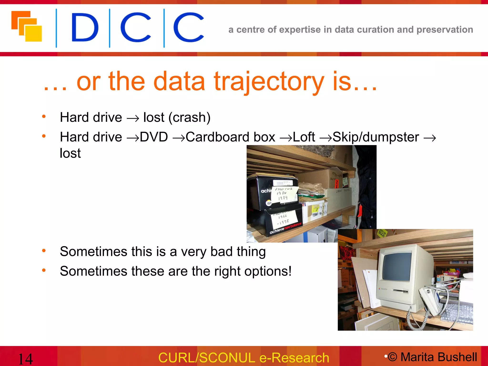 a centre of expertise in data curation and preservation




     … or the data trajectory is…
     • Hard drive → lost (crash)
     • Hard drive →DVD →Cardboard box →Loft →Skip/dumpster →
       lost




     • Sometimes this is a very bad thing
     • Sometimes these are the right options!




14                     CURL/SCONUL e-Research                       •© Marita Bushell
 