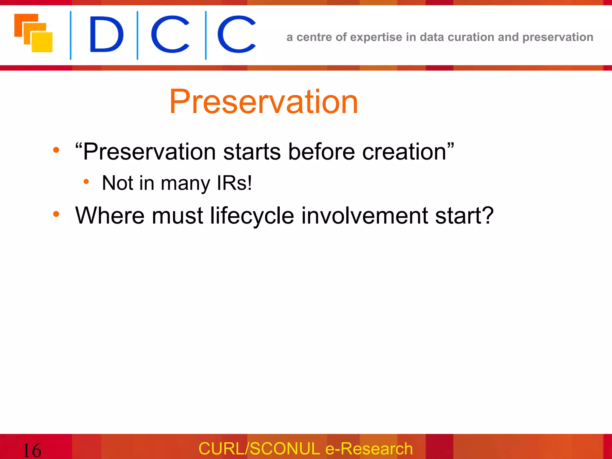 a centre of expertise in data curation and preservation




                Preservation
     • “Preservation starts before creation”
       • Not in many IRs!
     • Where must lifecycle involvement start?




16                 CURL/SCONUL e-Research
 