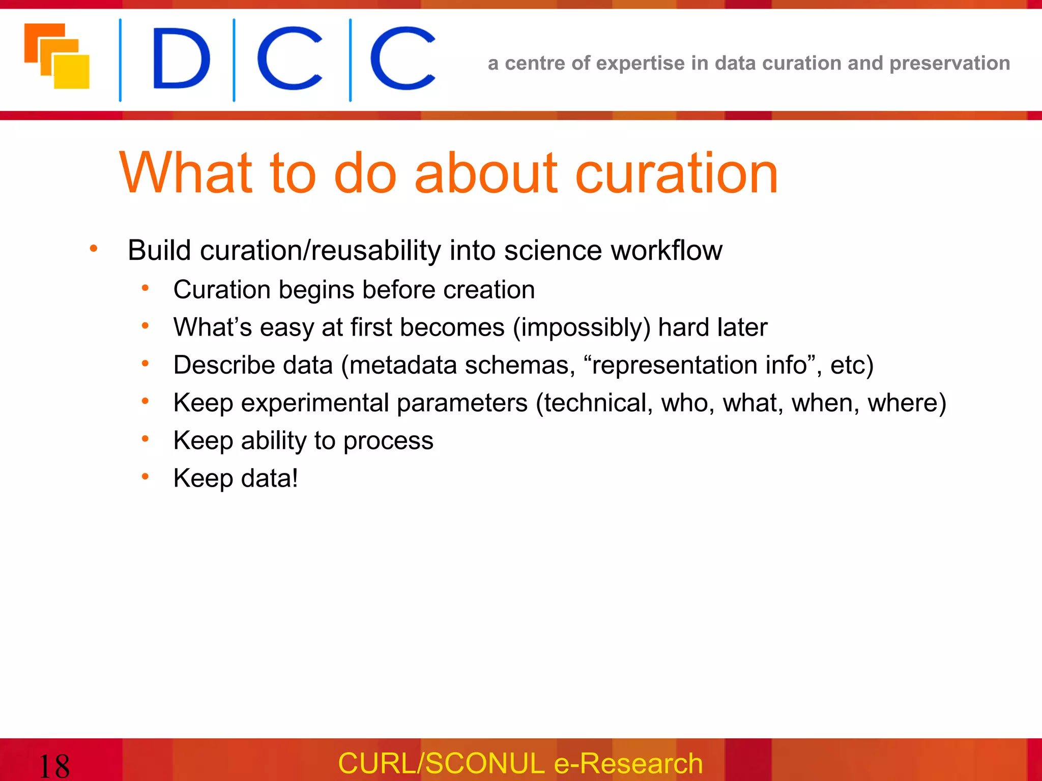 a centre of expertise in data curation and preservation




       What to do about curation
     • Build curation/reusability into science workflow
         •   Curation begins before creation
         •   What’s easy at first becomes (impossibly) hard later
         •   Describe data (metadata schemas, “representation info”, etc)
         •   Keep experimental parameters (technical, who, what, when, where)
         •   Keep ability to process
         •   Keep data!




18                        CURL/SCONUL e-Research
 
