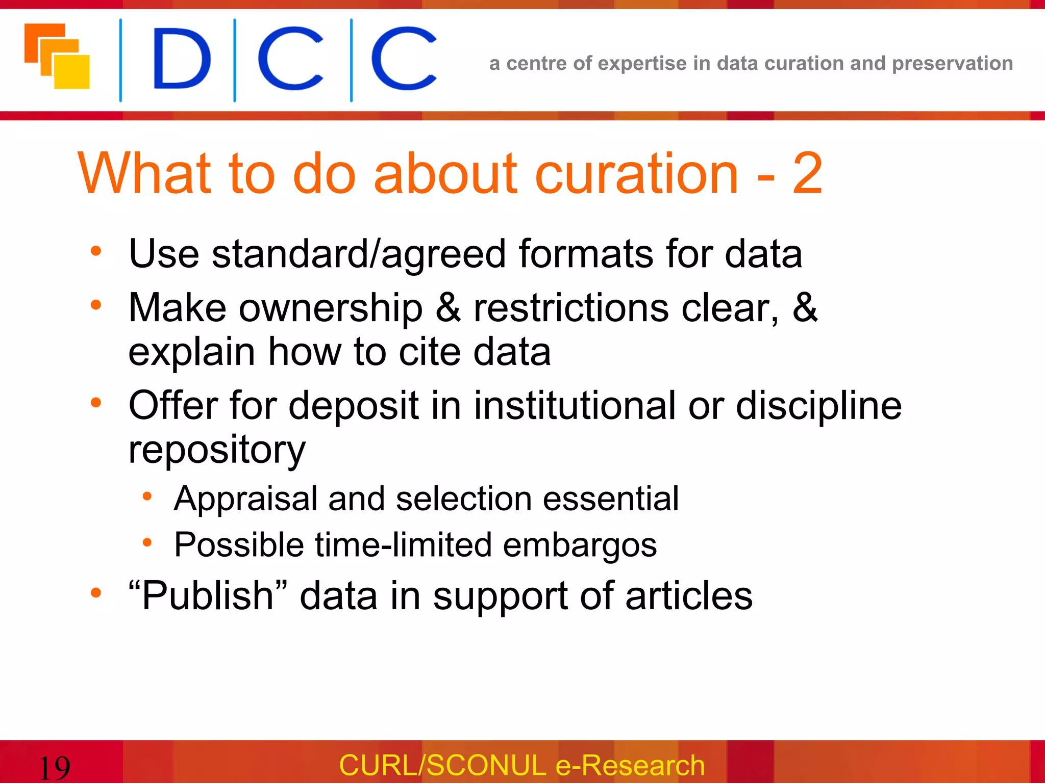 a centre of expertise in data curation and preservation




     What to do about curation - 2
     • Use standard/agreed formats for data
     • Make ownership & restrictions clear, &
       explain how to cite data
     • Offer for deposit in institutional or discipline
       repository
        • Appraisal and selection essential
        • Possible time-limited embargos
     • “Publish” data in support of articles



19                  CURL/SCONUL e-Research
 