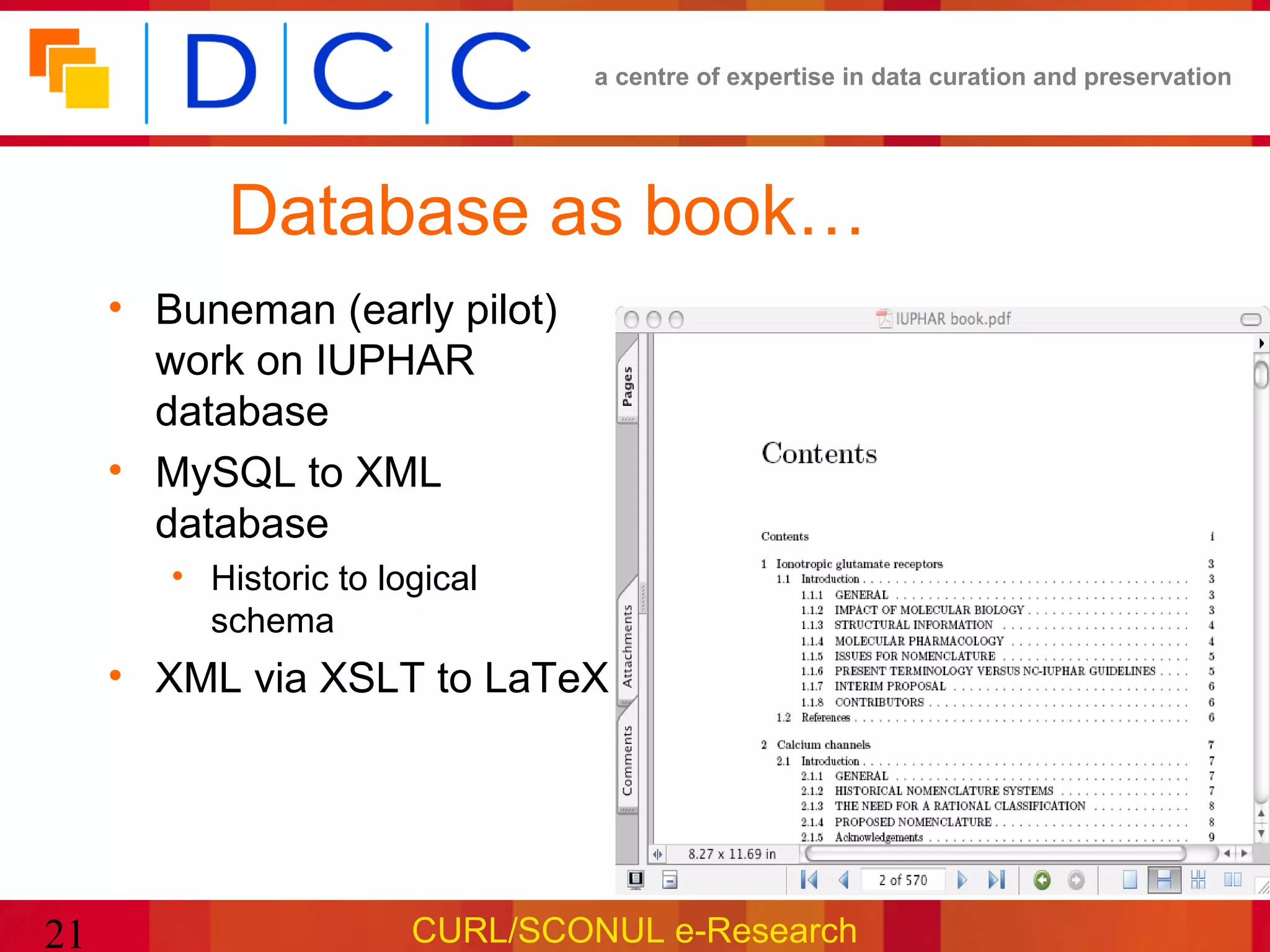 a centre of expertise in data curation and preservation




           Database as book…
     • Buneman (early pilot)
       work on IUPHAR
       database
     • MySQL to XML
       database
        • Historic to logical
          schema
     • XML via XSLT to LaTeX




21                      CURL/SCONUL e-Research
 