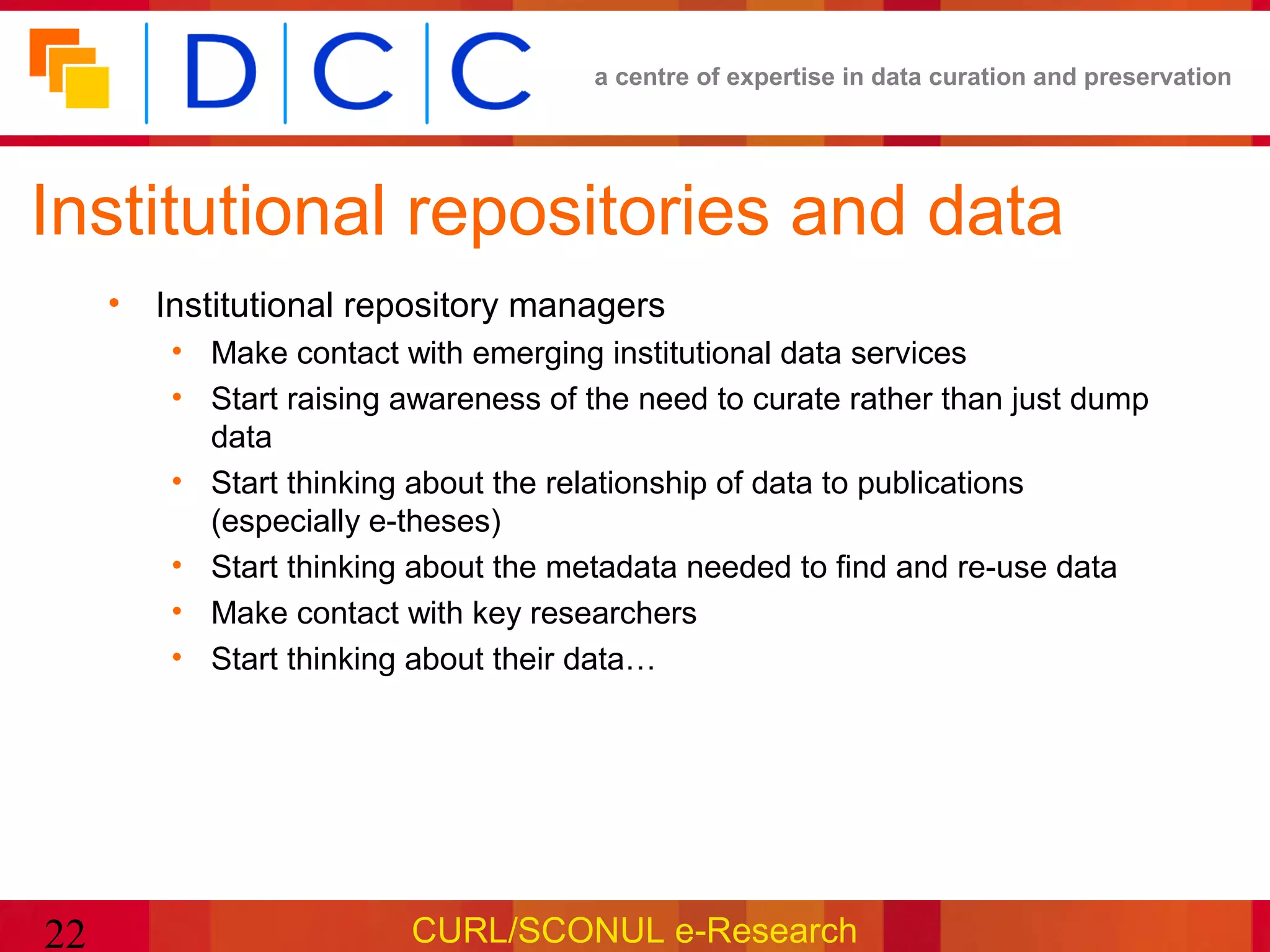 a centre of expertise in data curation and preservation




Institutional repositories and data
     • Institutional repository managers
        • Make contact with emerging institutional data services
        • Start raising awareness of the need to curate rather than just dump
          data
        • Start thinking about the relationship of data to publications
          (especially e-theses)
        • Start thinking about the metadata needed to find and re-use data
        • Make contact with key researchers
        • Start thinking about their data…




22                      CURL/SCONUL e-Research
 