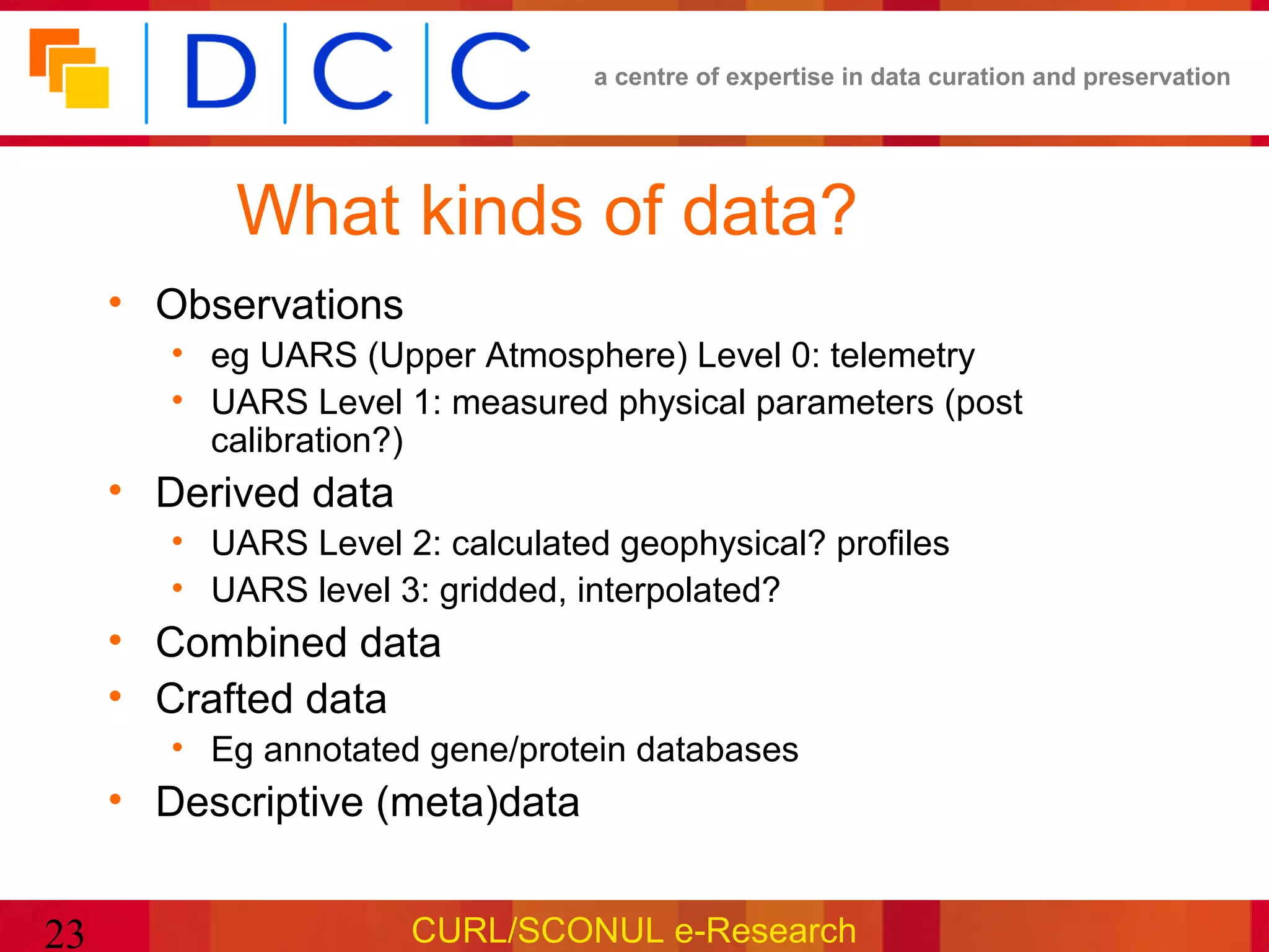a centre of expertise in data curation and preservation




           What kinds of data?
     • Observations
        • eg UARS (Upper Atmosphere) Level 0: telemetry
        • UARS Level 1: measured physical parameters (post
          calibration?)
     • Derived data
        • UARS Level 2: calculated geophysical? profiles
        • UARS level 3: gridded, interpolated?
     • Combined data
     • Crafted data
        • Eg annotated gene/protein databases
     • Descriptive (meta)data


23                    CURL/SCONUL e-Research
 