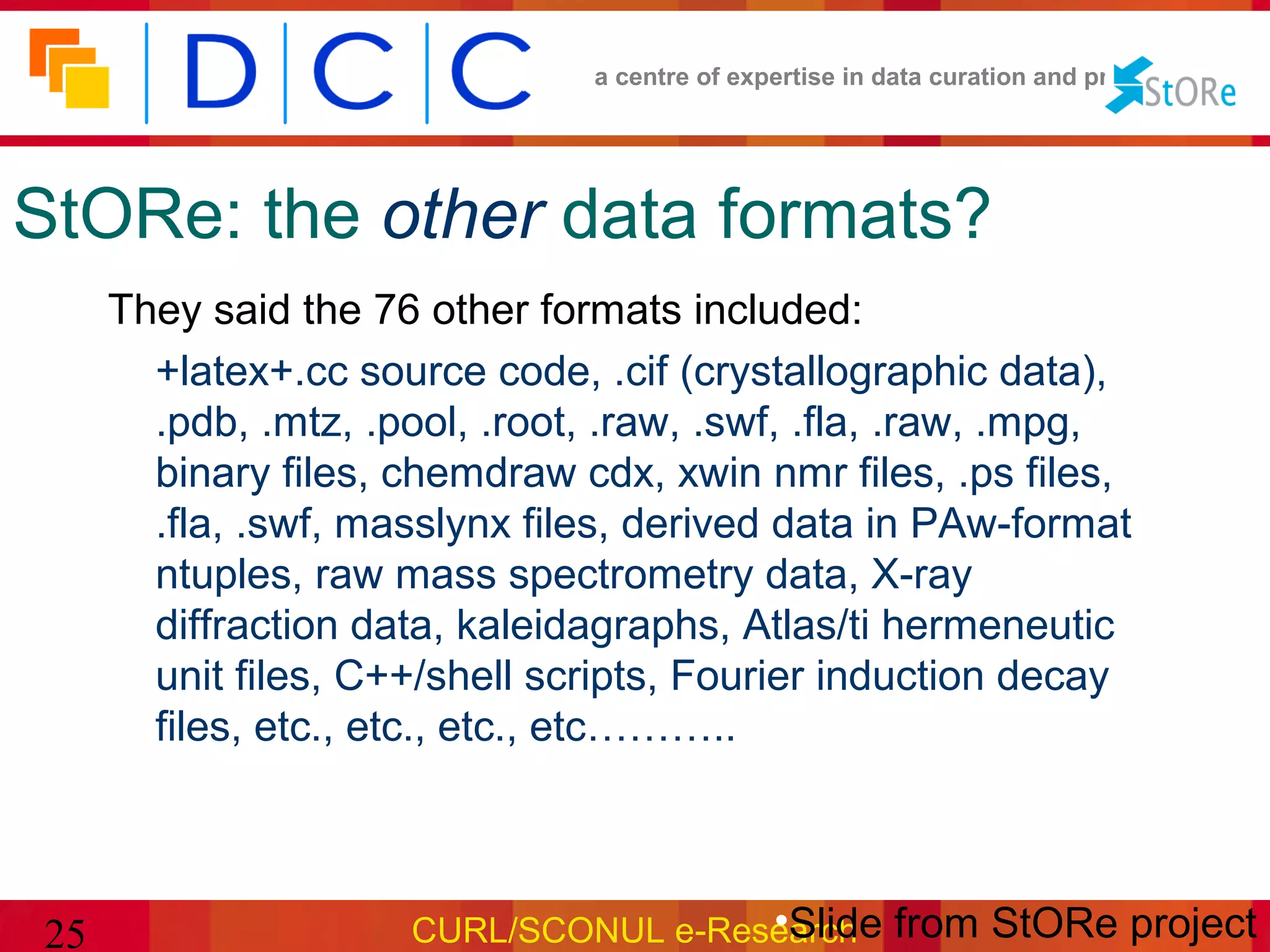 a centre of expertise in data curation and preservation




StORe: the other data formats?
     They said the 76 other formats included:
       +latex+.cc source code, .cif (crystallographic data),
       .pdb, .mtz, .pool, .root, .raw, .swf, .fla, .raw, .mpg,
       binary files, chemdraw cdx, xwin nmr files, .ps files,
       .fla, .swf, masslynx files, derived data in PAw-format
       ntuples, raw mass spectrometry data, X-ray
       diffraction data, kaleidagraphs, Atlas/ti hermeneutic
       unit files, C++/shell scripts, Fourier induction decay
       files, etc., etc., etc., etc………..



25                                    •Slide
                     CURL/SCONUL e-Research from StORe project
 