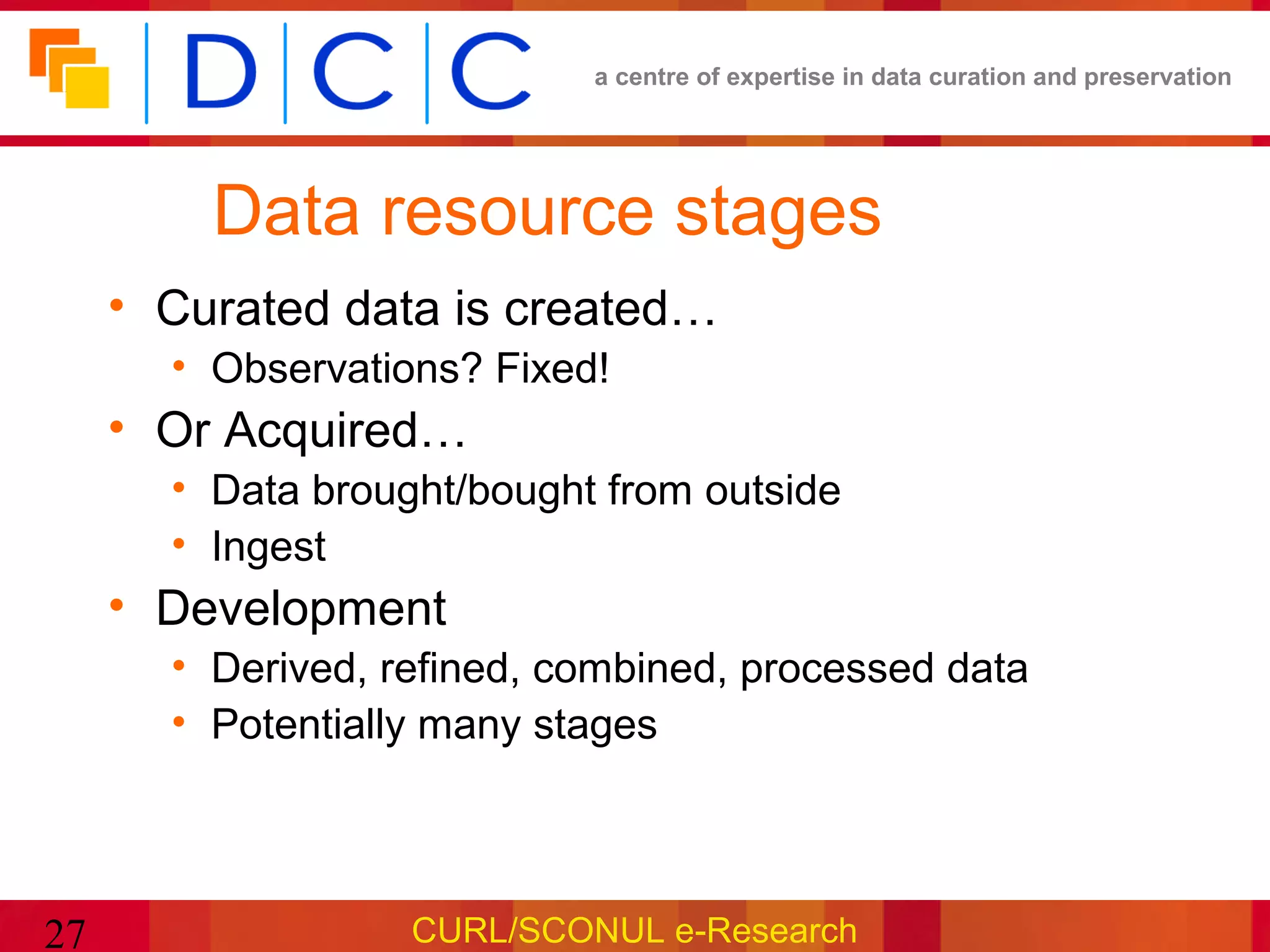 a centre of expertise in data curation and preservation




         Data resource stages
     • Curated data is created…
       • Observations? Fixed!
     • Or Acquired…
       • Data brought/bought from outside
       • Ingest
     • Development
       • Derived, refined, combined, processed data
       • Potentially many stages




27                 CURL/SCONUL e-Research
 